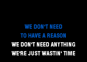 WE DON'T NEED
TO HAVE A REASON
WE DON'T NEED ANYTHING
WE'RE JUST WASTIH' TIME