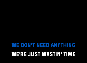 WE DON'T NEED ANYTHING
WE'RE JUST WASTIH' TIME