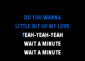 DO YOU WANNA
LITTLE BIT OF MY LOVE

YEAH-YERH-YEAH
WAIT A MINUTE
WAIT A MINUTE