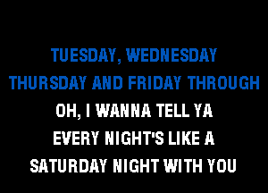 TUESDAY, WEDNESDAY
THURSDAY AND FRIDAY THROUGH
OH, I WANNA TELL YA
EVERY HIGHT'S LIKE A
SATURDAY NIGHT WITH YOU