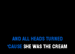 MID ALL HEADS TURNED
'CAU SE SHE WAS THE CREAM