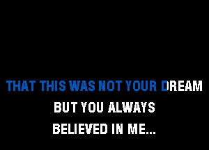 THAT THIS WAS NOT YOUR DREAM
BUT YOU ALWAYS
BELIEVED IN ME...