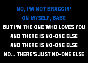 H0, I'M NOT BRAGGIH'
0H MYSELF, BABE
BUT I'M THE ONE WHO LOVES YOU
AND THERE IS HO-OHE ELSE
AND THERE IS HO-OHE ELSE
H0... THERE'S JUST HO-OHE ELSE