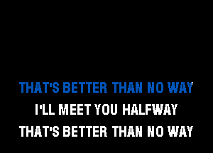 THAT'S BETTER THAN NO WAY
I'LL MEET YOU HALFWAY
THAT'S BETTER THAN NO WAY