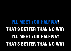 I'LL MEET YOU HALFWAY
THAT'S BETTER THAN NO WAY
I'LL MEET YOU HALFWAY
THAT'S BETTER THAN NO WAY