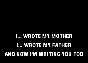 l... WROTE MY MOTHER
l... WROTE MY FATHER
AND HOW I'M WRITING YOU TOO