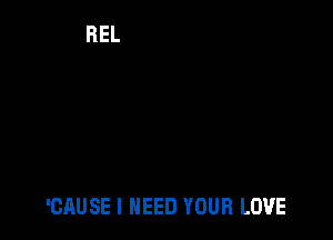 'CAUSE I NEED YOUR LOVE