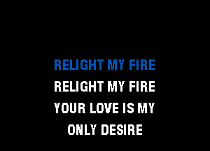 RELIGHT MY FIRE

HELIGHT MY FIRE
YOUR LOVE IS MY
ONLY DESIRE