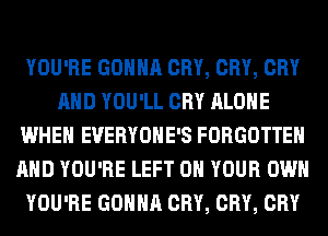 YOU'RE GONNA CRY, CRY, CRY
AND YOU'LL CRY ALONE
WHEN EVERYOHE'S FORGOTTEN
AND YOU'RE LEFT 0 YOUR OWN
YOU'RE GONNA CRY, CRY, CRY