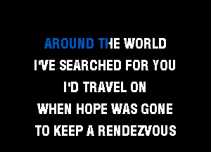 AROUND THE WORLD
I'VE SEARCHED FOR YOU
I'D TRAVEL 0
WHEN HOPE WAS GONE

TO KEEP A REHDEZVOUS l