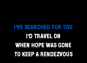 I'VE SEARCHED FOR YOU
I'D TRAVEL 0
WHEN HOPE WAS GONE

TO KEEP A REHDEZVOUS l