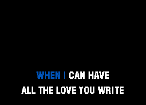 WHEN I CAN HAVE
ALL THE LOVE YOU WRITE