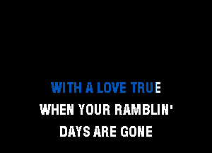 WITH A LOVE TRUE
WHEN YOUR RAMBLIH'
DAYS ARE GONE