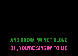 AND KNOW I'M NOT ALONE
0H, YOU'RE SINGIN' TO ME