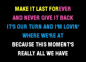 MAKE IT LAST FOREVER
AND NEVER GIVE IT BACK
IT'S OUR TURN AND I'M LOVIH'
WHERE WE'RE AT
BECAUSE THIS MOMEHT'S
REALLY ALL WE HAVE