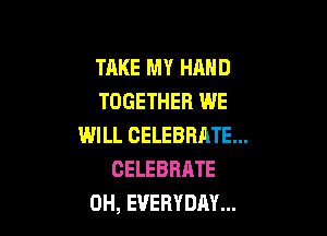 TAKE MY HAND
TOGETHER WE

WILL CELEBRATE...
CELEBRATE
0H, EVERYDAY...