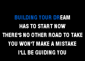 BUILDING YOUR DREAM
HAS TO START HOW
THERE'S NO OTHER ROAD TO TAKE
YOU WON'T MAKE A MISTAKE
I'LL BE GUIDING YOU