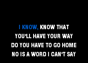 I K 0W, KN 0W THAT
YOU'LL HAVE YOUR WAY
DO YOU HAVE TO GO HOME
H0 IS A WORD I CAN'T SAY