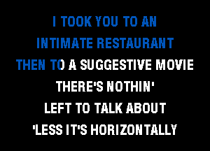 I TOOK YOU TO AN
INTIMATE RESTAURANT
THEM TO A SUGGESTIVE MOVIE
THERE'S HOTHlH'

LEFT TO TALK ABOUT
'LESS IT'S HORIZONTALLY