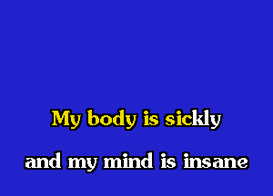 My body is sickly

and my mind is insane