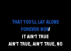 THAT YOU'LL LAY ALONE

FOREVER HOW
IT AIN'T TRUE
AIN'T TRUE, AIN'T TRUE, H0