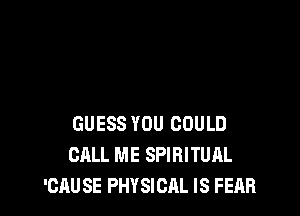 GUESS YOU COULD
CALL ME SPIRITUAL
'CAUSE PHYSICAL IS FEAR