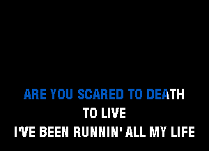 ARE YOU SCARED TO DEATH
TO LIVE
I'VE BEEN RUHHIH'ALL MY LIFE