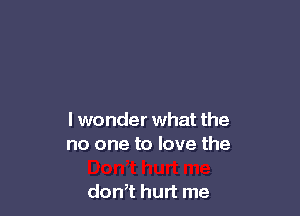 I wonder what the
no one to love the

dth hurt me