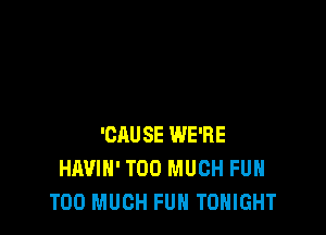 'CAUSE WE'RE
HAVIH' TOO MUCH FUH
TOO MUCH FUH TONIGHT