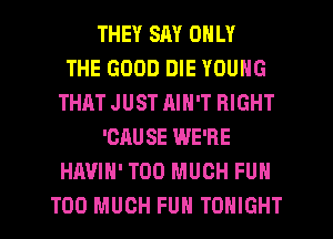 THEY SAY ONLY
THE GOOD DIE YOUNG
THAT JUST RIN'T RIGHT
'CAUSE WE'RE
HAVIH' TOO MUCH FUN
TOO MUCH FUN TONIGHT