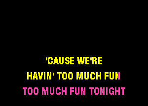 'CAUSE WE'RE
HAVIH' TOO MUCH FUH
TOO MUCH FUH TONIGHT