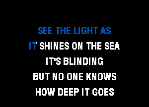 SEE THE LIGHT AS
IT SHINES ON THE SEA
IT'S BLINDING
BUT NO ONE KNOWS

HOW DEEP IT GOES l
