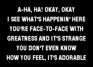 A-HA, HA! OKAY, OKAY
I SEE WHAT'S HAPPEHIH' HERE
YOU'RE FACE-TO-FACE WITH
GREATHESS AND IT'S STRANGE
YOU DON'T EVEN KNOW
HOW YOU FEEL, IT'S ADORABLE