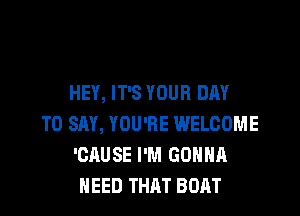 HEY, IT'S YOUR DAY

TO SAY, YOU'RE WELCOME
'CAUSE I'M GONNA
NEED THAT BOAT