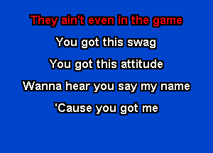 They ain't even in the game
You got this swag

You got this attitude

Wanna hear you say my name

'Cause you got me