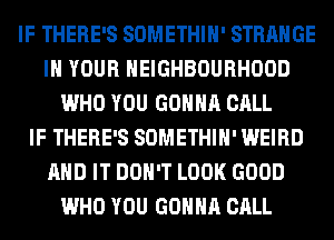 IF THERE'S SOMETHIH' STRANGE
IN YOUR NEIGHBOURHOOD
WHO YOU GONNA CALL
IF THERE'S SOMETHIH' WEIRD
AND IT DON'T LOOK GOOD
WHO YOU GONNA CALL