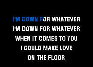 I'M DOWN FOR WHATEVER
I'M DOWN FOR WHATEVER
WHEN IT COMES TO YOU
I COULD MAKE LOVE
0 THE FLOOR