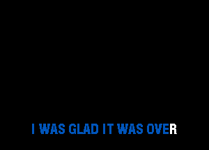 I WAS GLAD IT WAS OVER