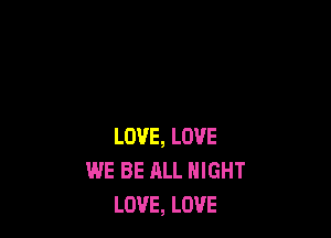 LOVE, LOVE
WE BE ALL NIGHT
LOVE, LOVE