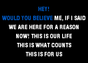 HEY!

WOULD YOU BELIEVE ME, IF I SAID
WE ARE HERE FOR A REASON
HOW! THIS IS OUR LIFE
THIS IS WHAT COUNTS
THIS IS FOR US