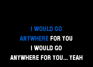 I WOULD GD

ANYWHERE FOR YOU
I WOULD GO
ANYWHERE FOR YOU... YEAH