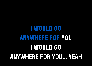 I WOULD GD

ANYWHERE FOR YOU
I WOULD GO
ANYWHERE FOR YOU... YEAH