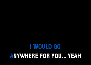 I WOULD GO
ANYWHERE FOR YOU... YEAH