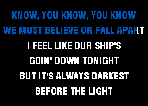KNOW, YOU KNOW, YOU KNOW
WE MUST BELIEVE 0R FALL APART
I FEEL LIKE OUR SHIP'S
GOIH' DOWN TONIGHT
BUT IT'S ALWAYS DARKEST
BEFORE THE LIGHT