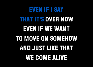 EVEN IF I SM
THAT IT'S OVER NOW
EVEN IF WE WANT
TO MOVE 0H SDMEHOW
AND JUST LIKE THAT

WE COME ALIVE l