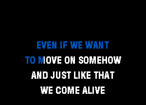 EVEN IF WE WANT
TO MOVE 0H SDMEHOW
AND JUST LIKE THAT

WE COME ALIVE l