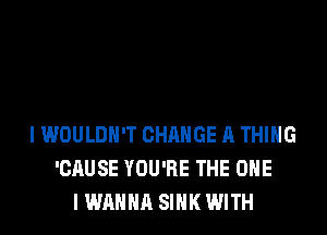 I WOULDN'T CHANGE A THING
'CAUSE YOU'RE THE ONE
I WANNA SINK WITH