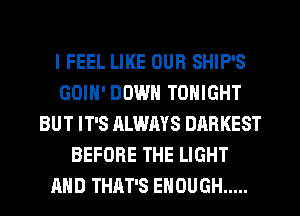 I FEEL LIKE OUR SHIP'S
GOIN' DOWN TONIGHT
BUT IT'S ALWAYS DARKEST
BEFORE THE LIGHT
AND THAT'S ENOUGH .....
