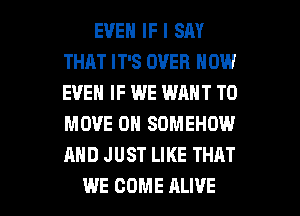 EVEN IF I SM
THAT IT'S OVER NOW
EVEN IF WE WANT TO
MOVE 0N SOMEHOW
AND JUST LIKE THAT

WE COME ALIVE l
