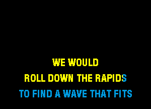 WE WOULD
ROLL DOWN THE RAPIDS
TO FIND A WAVE THAT FITS